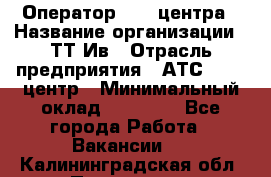 Оператор Call-центра › Название организации ­ ТТ-Ив › Отрасль предприятия ­ АТС, call-центр › Минимальный оклад ­ 20 000 - Все города Работа » Вакансии   . Калининградская обл.,Приморск г.